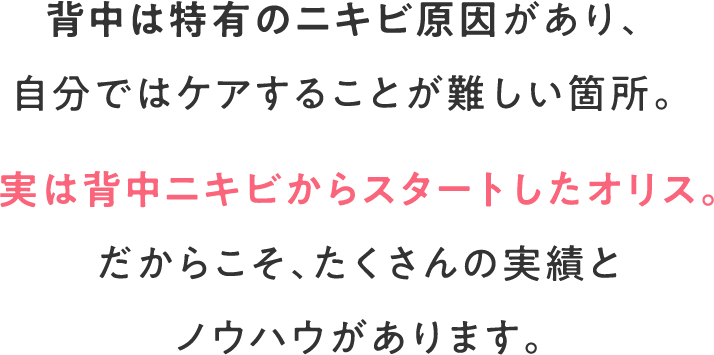 背中は特有のニキビ原因があり、自分ではケアすることが難しい箇所。実は背中ニキビからスタートしたオリス。だからこそ、たくさんの実績とノウハウがあります。