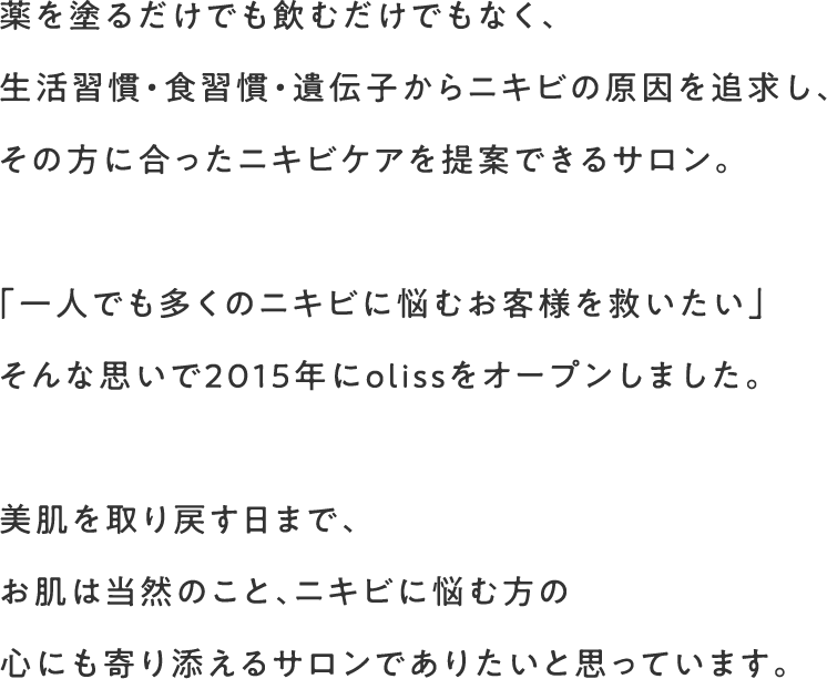 薬を塗るだけでも飲むだけでもなく、生活習慣･食習慣･遺伝子からニキビの原因を追求し、その方に合ったニキビケアを提案できるサロン。